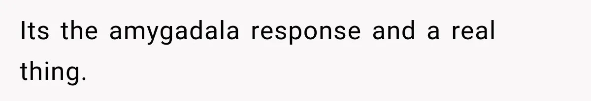 Its the amygadala response and a real thing.