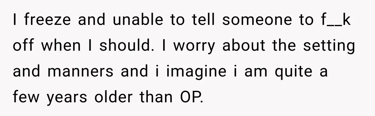 I freeze and unable to tell someone to f__k off when I should. I worry about the setting and manners and i imagine i am quite a few years older...
