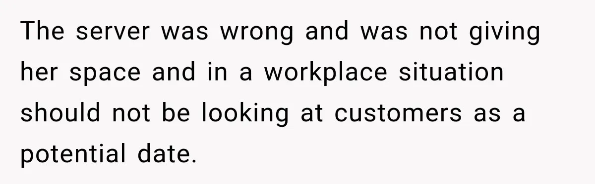 The server was wrong and was not giving her space and in a workplace situation should not be looking at customers as a potential date.