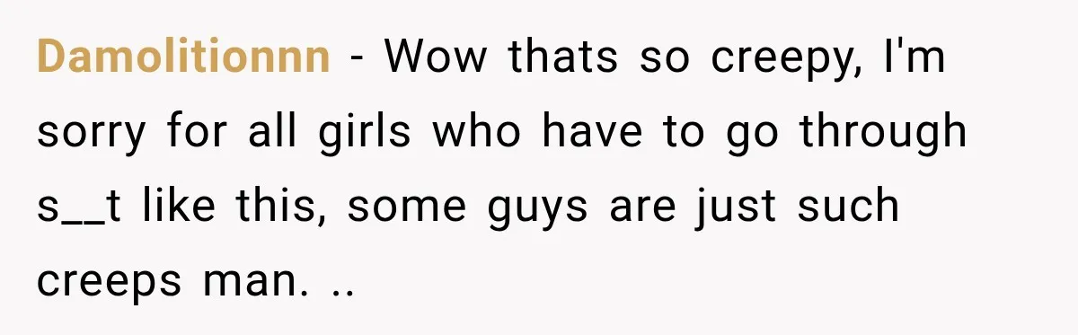 Damolitionnn − Wow thats so creepy, I'm sorry for all girls who have to go through s__t like this, some guys are just such creeps man. ..