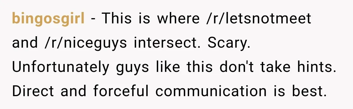 bingosgirl − This is where /r/letsnotmeet and /r/niceguys intersect. Scary. Unfortunately guys like this don't take hints. Direct and forceful communication is best.