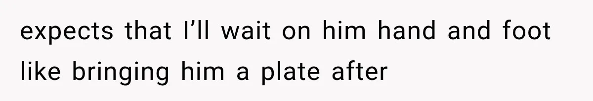 expects that I’ll wait on him hand and foot like bringing him a plate after