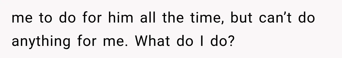 me to do for him all the time, but can’t do anything for me. What do I do?