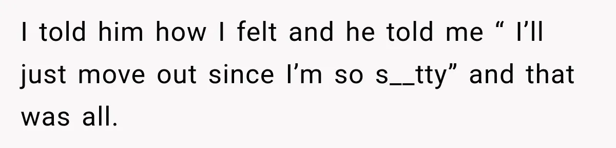 I told him how I felt and he told me “ I’ll just move out since I’m so s__tty” and that was all.