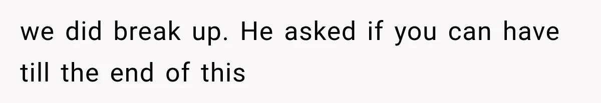 we did break up. He asked if you can have till the end of this