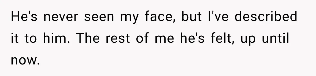 He's never seen my face, but I've described it to him. The rest of me he's felt, up until now.