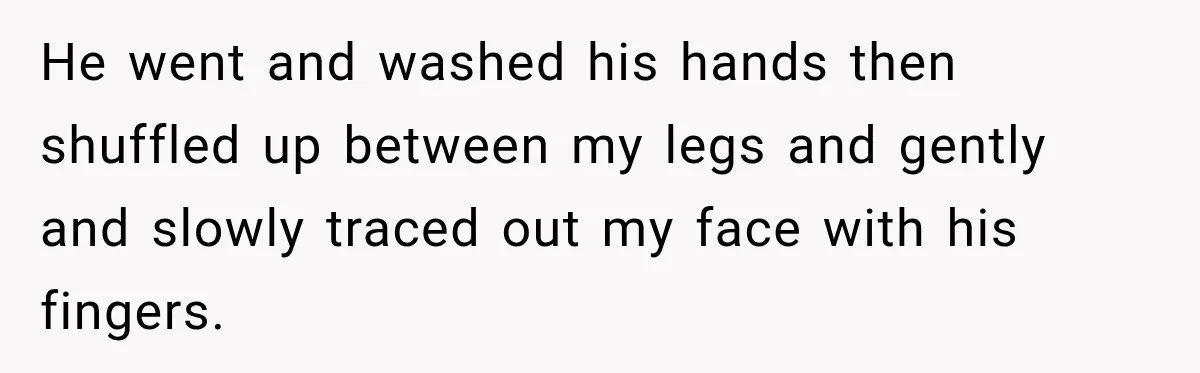He went and washed his hands then shuffled up between my legs and gently and slowly traced out my face with his fingers.