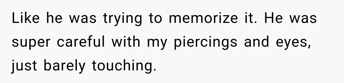 Like he was trying to memorize it. He was super careful with my piercings and eyes, just barely touching.