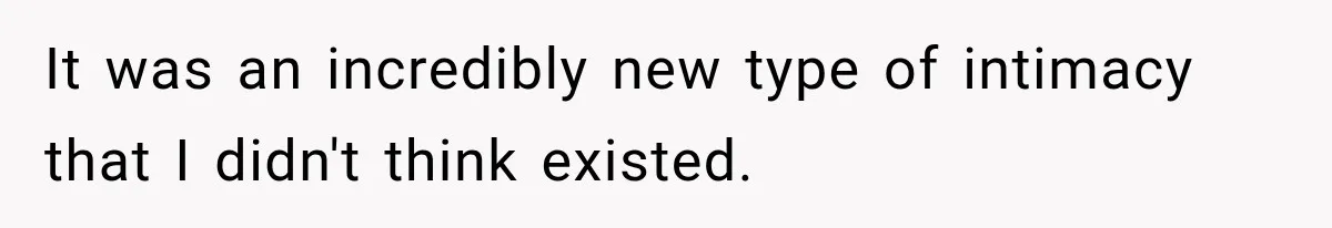It was an incredibly new type of intimacy that I didn't think existed.