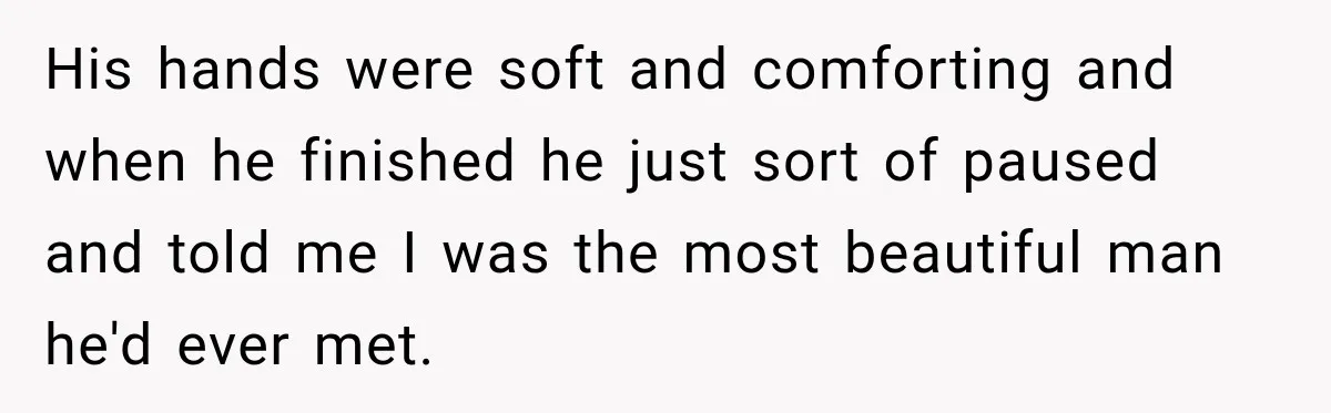 His hands were soft and comforting and when he finished he just sort of paused and told me I was the most beautiful man he'd ever met.
