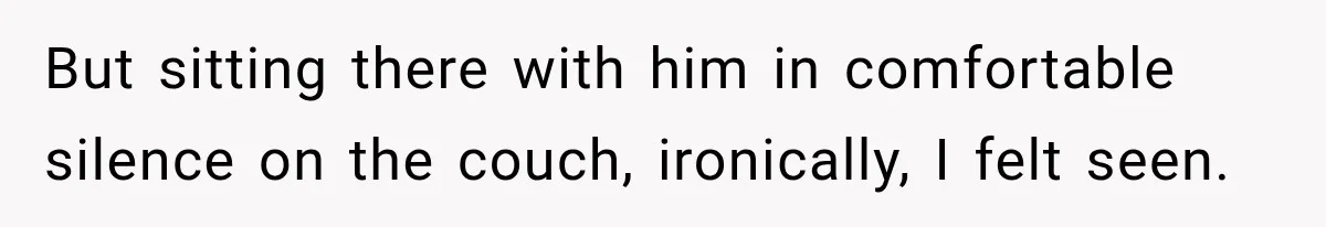 But sitting there with him in comfortable silence on the couch, ironically, I felt seen.