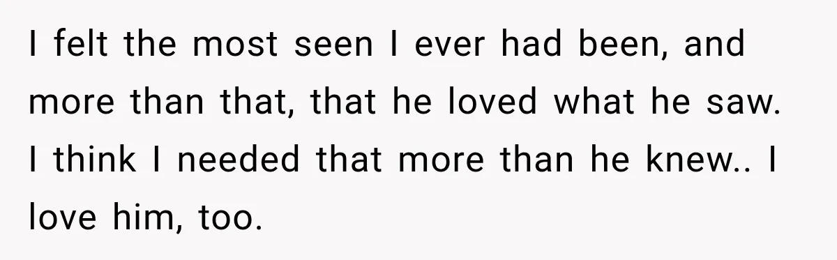 I felt the most seen I ever had been, and more than that, that he loved what he saw. I think I needed that more than he knew.. I love...