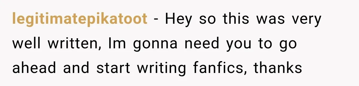 legitimatepikatoot − Hey so this was very well written, Im gonna need you to go ahead and start writing fanfics, thanks