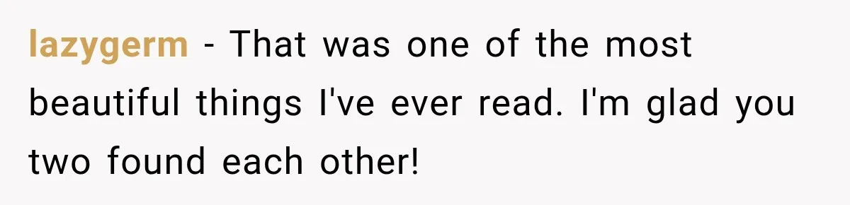lazygerm − That was one of the most beautiful things I've ever read. I'm glad you two found each other!