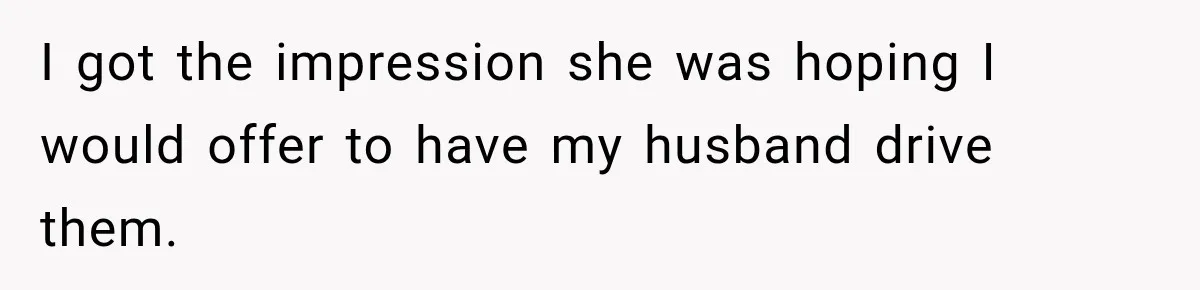 I got the impression she was hoping I would offer to have my husband drive them.