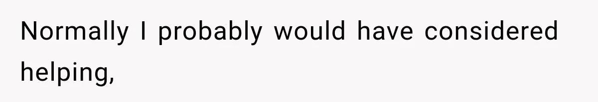 Normally I probably would have considered helping,