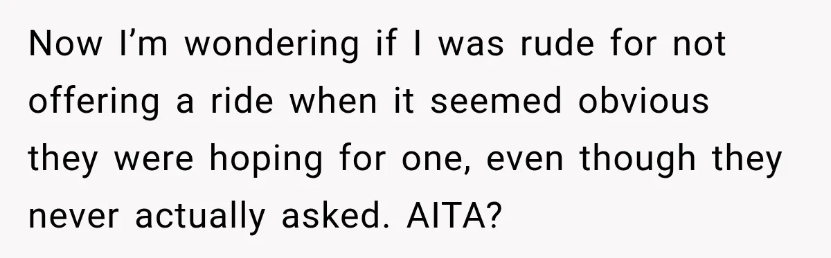 Now I’m wondering if I was rude for not offering a ride when it seemed obvious they were hoping for one, even though they never actually asked. AITA?