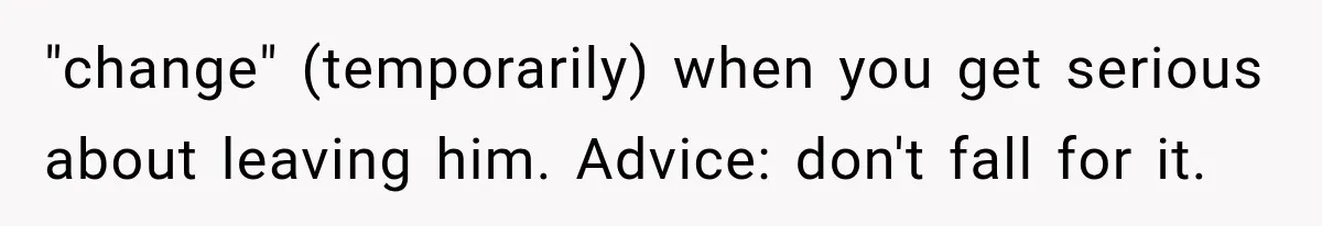"change" (temporarily) when you get serious about leaving him. Advice: don't fall for it.
