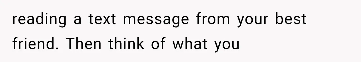 reading a text message from your best friend. Then think of what you