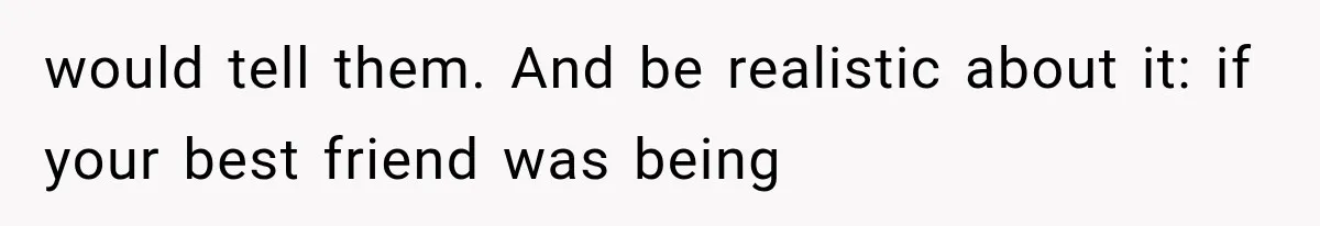 would tell them. And be realistic about it: if your best friend was being