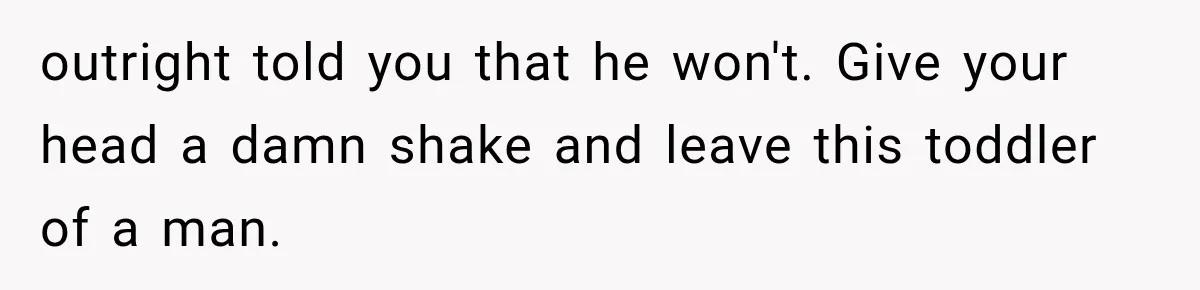 outright told you that he won't. Give your head a damn shake and leave this toddler of a man.
