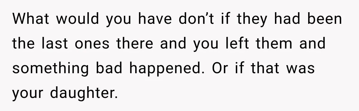 What would you have don’t if they had been the last ones there and you left them and something bad happened. Or if that was your daughter.