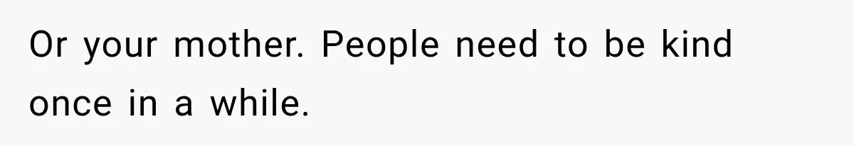 Or your mother. People need to be kind once in a while.
