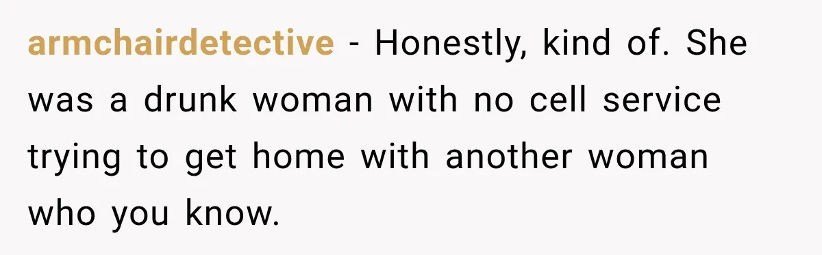 armchairdetective − Honestly, kind of. She was a drunk woman with no cell service trying to get home with another woman who you know.