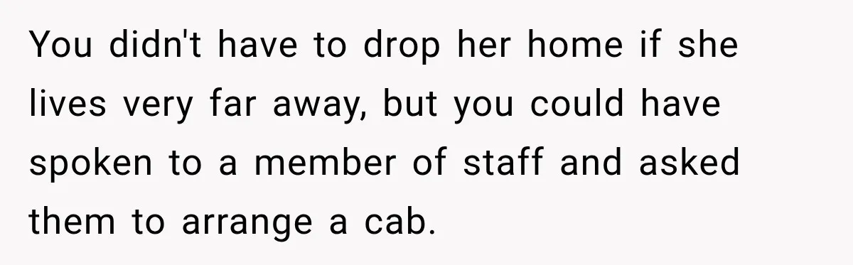 You didn't have to drop her home if she lives very far away, but you could have spoken to a member of staff and asked them to arrange a cab.