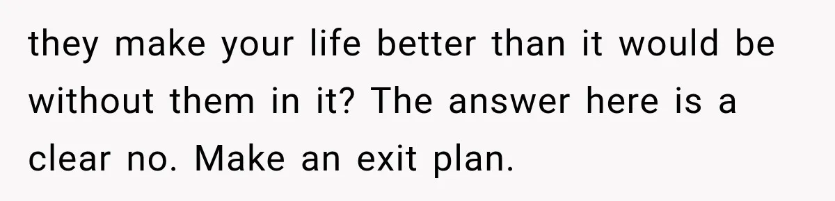 they make your life better than it would be without them in it? The answer here is a clear no. Make an exit plan.