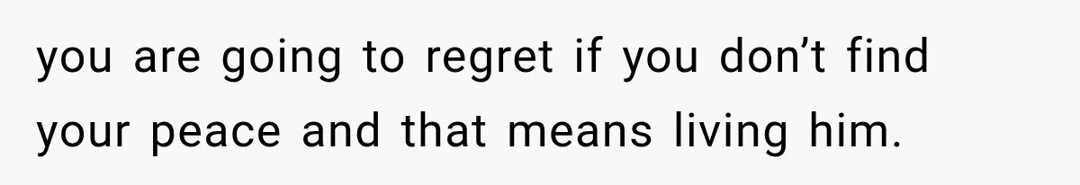 you are going to regret if you don’t find your peace and that means living him.