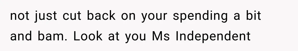 not just cut back on your spending a bit and bam. Look at you Ms Independent