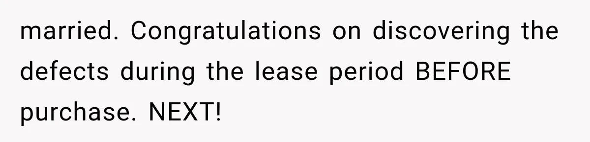 married. Congratulations on discovering the defects during the lease period BEFORE purchase. NEXT!