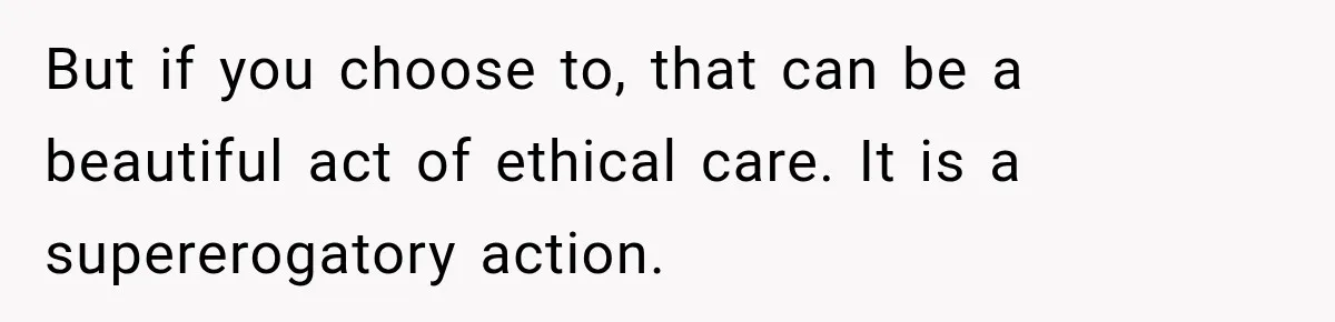 But if you choose to, that can be a beautiful act of ethical care. It is a supererogatory action.