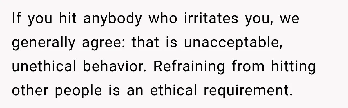 If you hit anybody who irritates you, we generally agree: that is unacceptable, unethical behavior. Refraining from hitting other people is an ethical requirement.