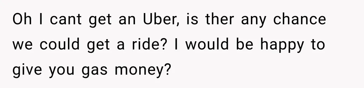 Oh I cant get an Uber, is ther any chance we could get a ride? I would be happy to give you gas money?