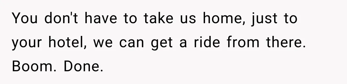 You don't have to take us home, just to your hotel, we can get a ride from there. Boom. Done.