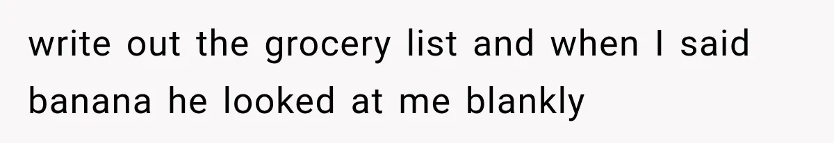 write out the grocery list and when I said banana he looked at me blankly