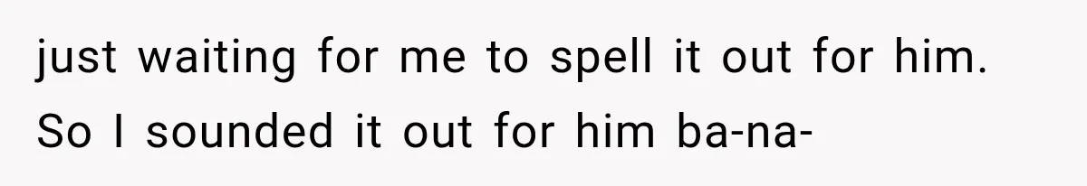 just waiting for me to spell it out for him. So I sounded it out for him ba-na-