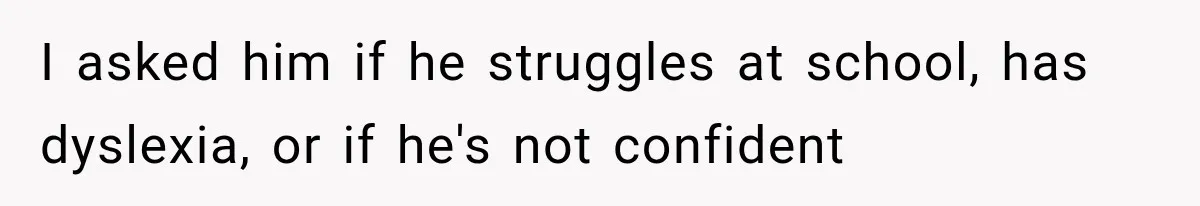 I asked him if he struggles at school, has dyslexia, or if he's not confident