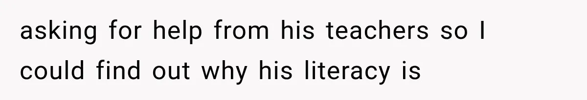asking for help from his teachers so I could find out why his literacy is