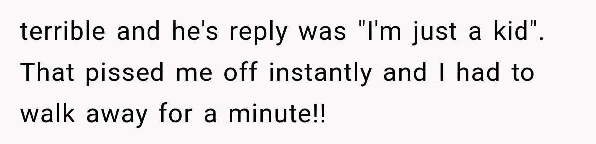 terrible and he's reply was "I'm just a kid". That pissed me off instantly and I had to walk away for a minute!!