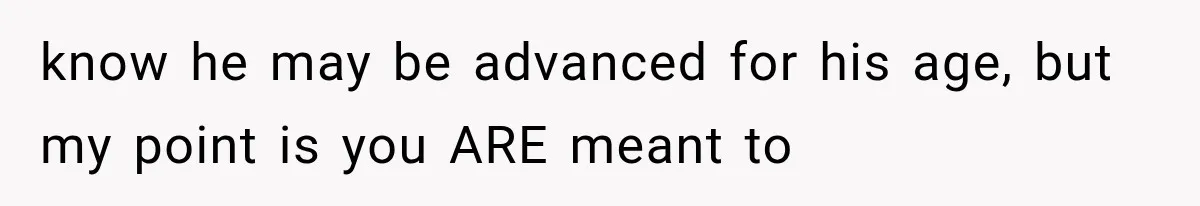 know he may be advanced for his age, but my point is you ARE meant to
