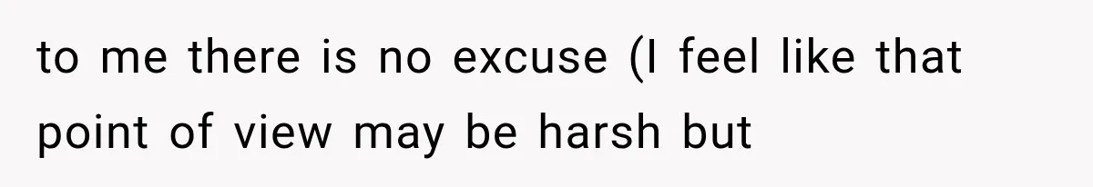 to me there is no excuse (I feel like that point of view may be harsh but