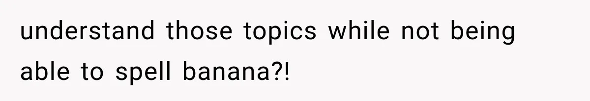 understand those topics while not being able to spell banana?!