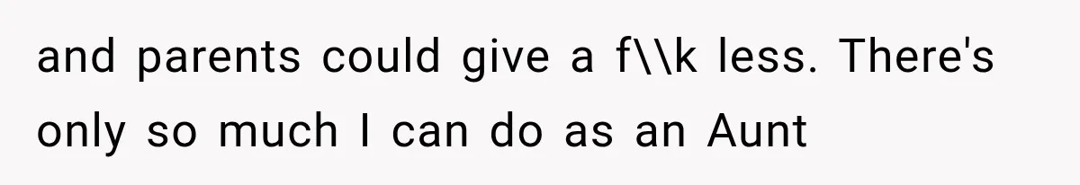 and parents could give a f\\k less. There's only so much I can do as an Aunt