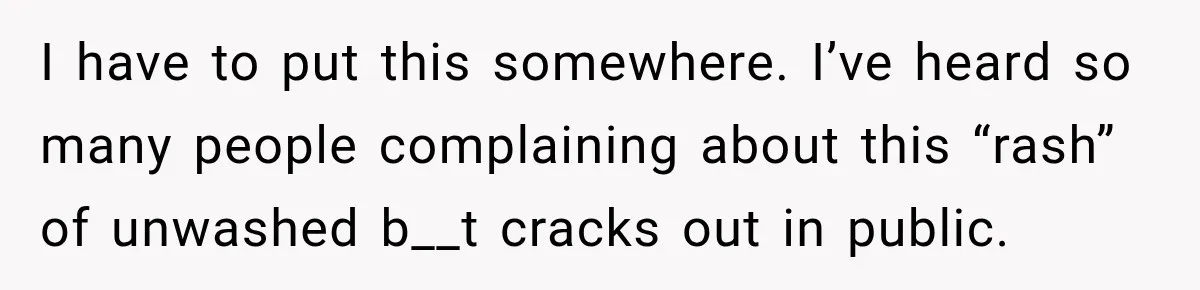 I have to put this somewhere. I’ve heard so many people complaining about this “rash” of unwashed b__t cracks out in public.