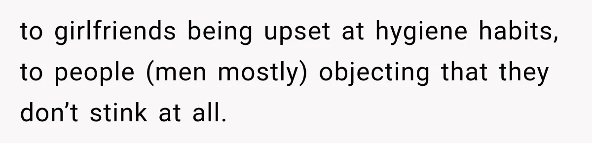 to girlfriends being upset at hygiene habits, to people (men mostly) objecting that they don’t stink at all.