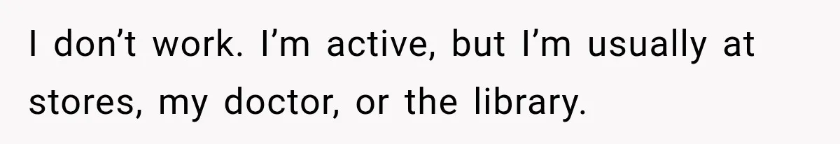 I don’t work. I’m active, but I’m usually at stores, my doctor, or the library.