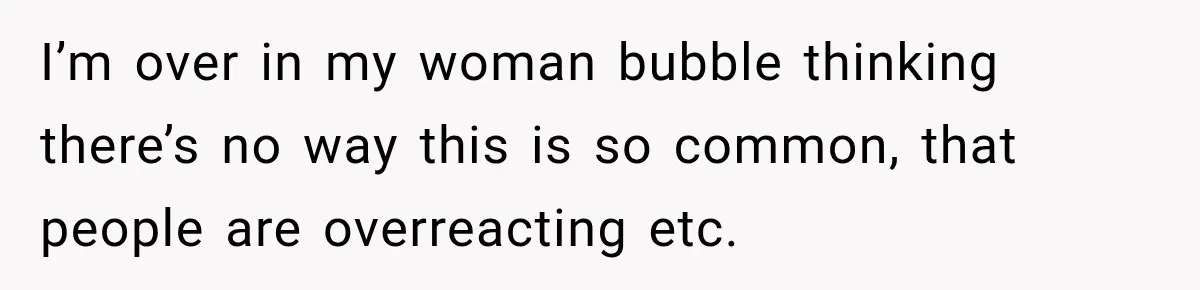 I’m over in my woman bubble thinking there’s no way this is so common, that people are overreacting etc.